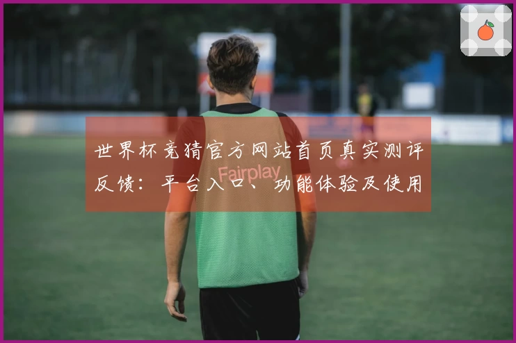 世界杯竞猜官方网站首页真实测评反馈：平台入口、功能体验及使用指南全面介绍